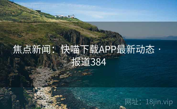 焦点新闻:快喵下载APP最新动态 · 报道384 焦点新闻:快喵下载APP最新动态 · 报道384