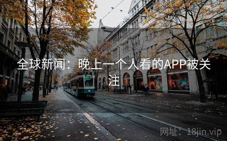 全球新闻:晚上一个人看的APP被关注 全球新闻:晚上一个人看的APP被关注