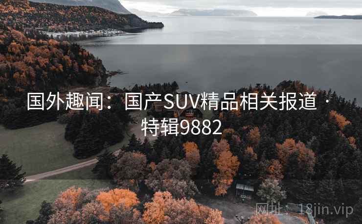 国外趣闻:国产SUV精品相关报道 · 特辑9882 国外趣闻:国产SUV精品相关报道 · 特辑9882